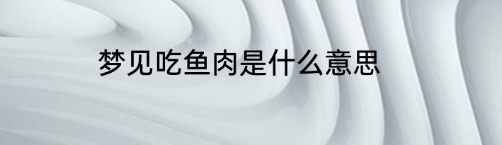 梦见吃鱼肉是什么意思