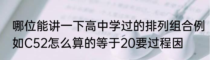 哪位能讲一下高中学过的排列组合例如C52怎么算的等于20要过程因