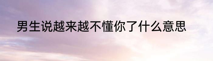 男生说越来越不懂你了什么意思