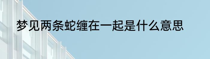 梦见两条蛇缠在一起是什么意思