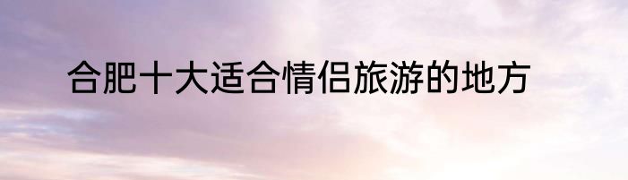 合肥十大适合情侣旅游的地方