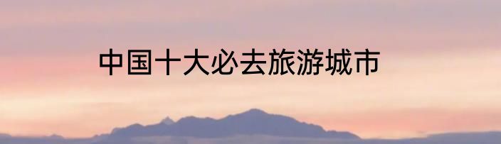 中国十大必去旅游城市