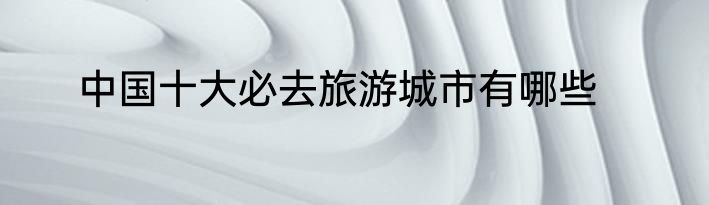中国十大必去旅游城市有哪些