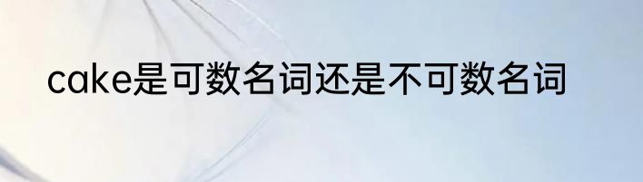 cake是可数名词还是不可数名词