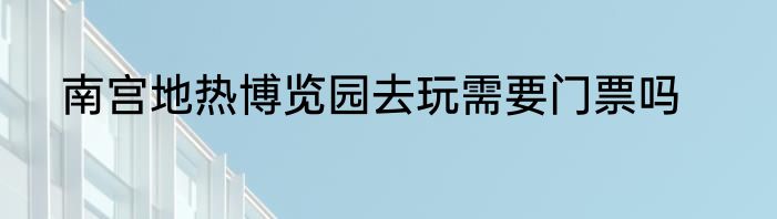 南宫地热博览园去玩需要门票吗