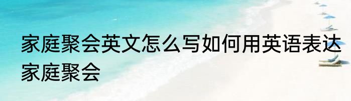 家庭聚会英文怎么写如何用英语表达家庭聚会