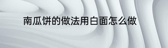 南瓜饼的做法用白面怎么做