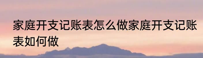 家庭开支记账表怎么做家庭开支记账表如何做