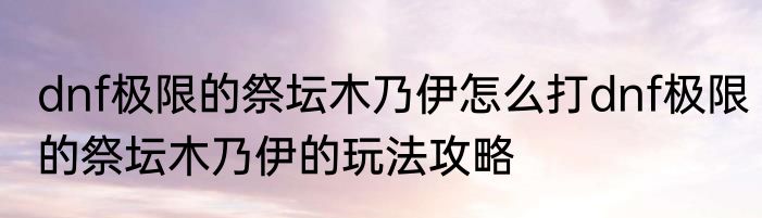 dnf极限的祭坛木乃伊怎么打dnf极限的祭坛木乃伊的玩法攻略