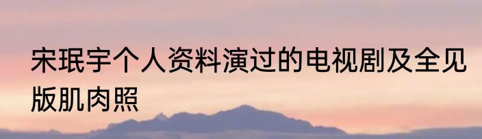 宋珉宇个人资料演过的电视剧及全见版肌肉照