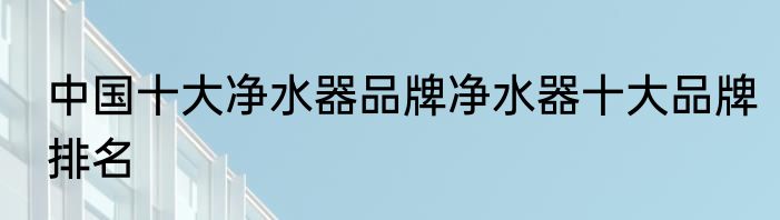 中国十大净水器品牌净水器十大品牌排名