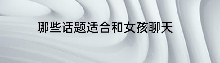 哪些话题适合和女孩聊天