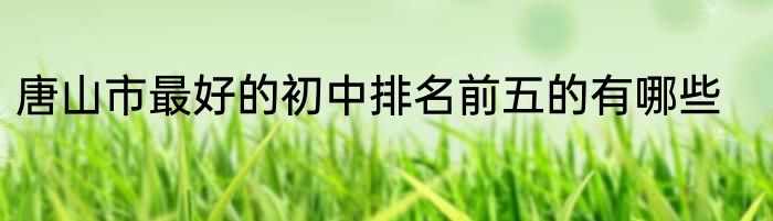 唐山市最好的初中排名前五的有哪些