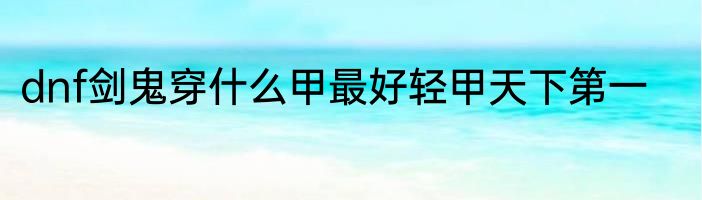 dnf剑鬼穿什么甲最好轻甲天下第一