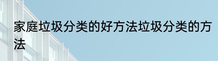 家庭垃圾分类的好方法垃圾分类的方法