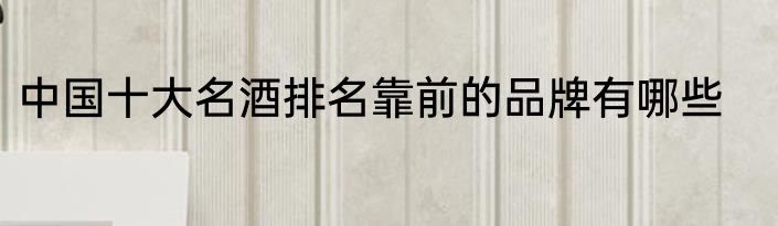中国十大名酒排名靠前的品牌有哪些