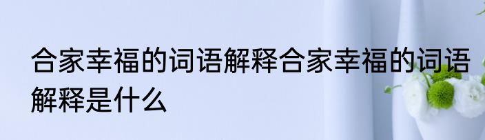 合家幸福的词语解释合家幸福的词语解释是什么