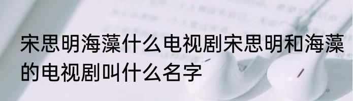 宋思明海藻什么电视剧宋思明和海藻的电视剧叫什么名字