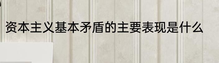 资本主义基本矛盾的主要表现是什么