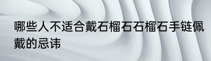 哪些人不适合戴石榴石石榴石手链佩戴的忌讳