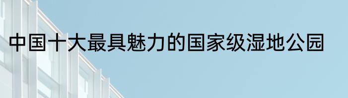 中国十大最具魅力的国家级湿地公园