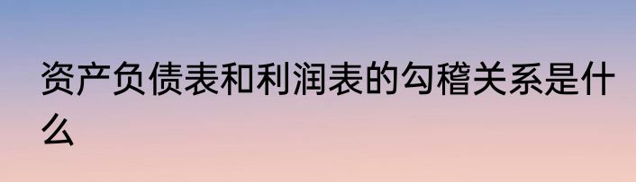 资产负债表和利润表的勾稽关系是什么