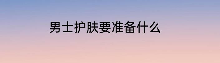 男士护肤要准备什么
