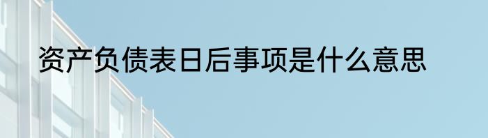 资产负债表日后事项是什么意思