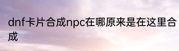 dnf卡片合成npc在哪原来是在这里合成