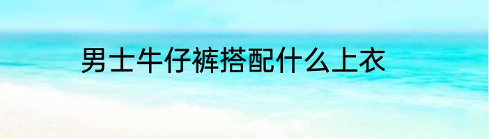 男士牛仔裤搭配什么上衣