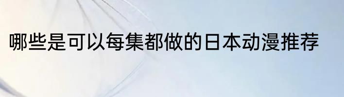 哪些是可以每集都做的日本动漫推荐