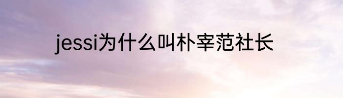 jessi为什么叫朴宰范社长