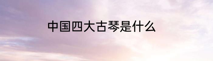 中国四大古琴是什么