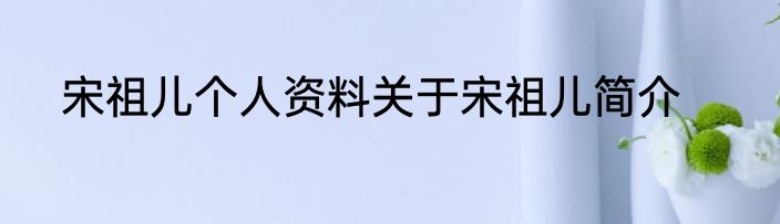 宋祖儿个人资料关于宋祖儿简介