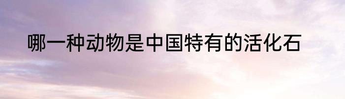 哪一种动物是中国特有的活化石