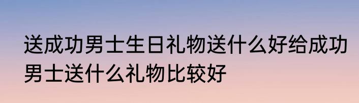 送成功男士生日礼物送什么好给成功男士送什么礼物比较好