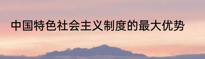 中国特色社会主义制度的最大优势