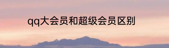 qq大会员和超级会员区别