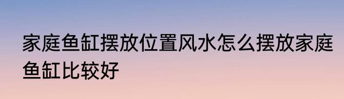 家庭鱼缸摆放位置风水怎么摆放家庭鱼缸比较好