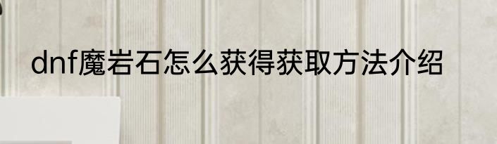 dnf魔岩石怎么获得获取方法介绍