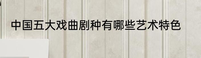 中国五大戏曲剧种有哪些艺术特色