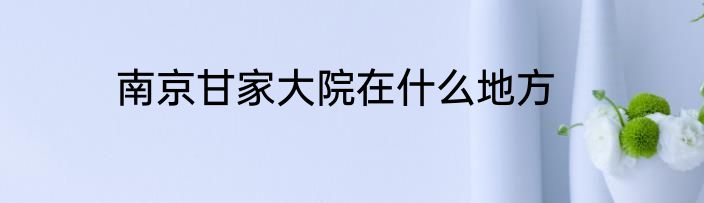 南京甘家大院在什么地方