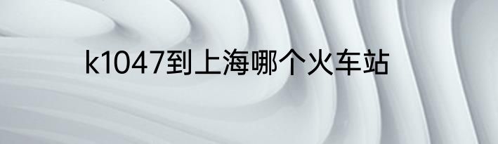 k1047到上海哪个火车站