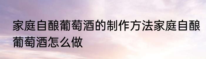 家庭自酿葡萄酒的制作方法家庭自酿葡萄酒怎么做