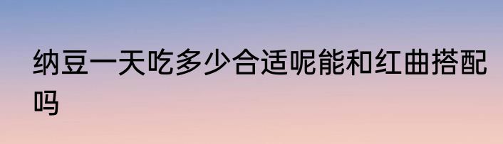 纳豆一天吃多少合适呢能和红曲搭配吗
