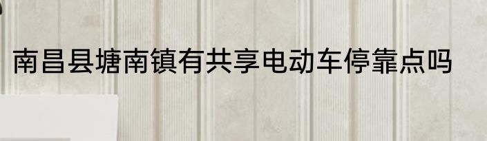 南昌县塘南镇有共享电动车停靠点吗