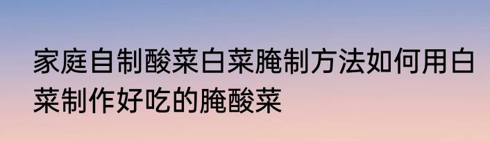 家庭自制酸菜白菜腌制方法如何用白菜制作好吃的腌酸菜