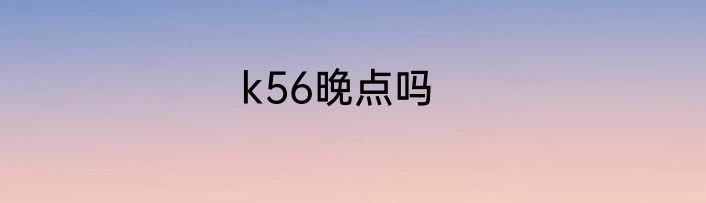 k56晚点吗