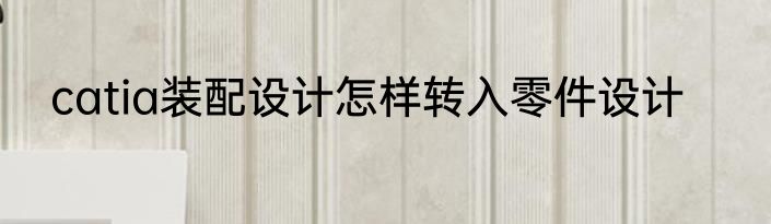 catia装配设计怎样转入零件设计