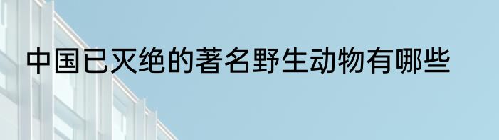 中国已灭绝的著名野生动物有哪些